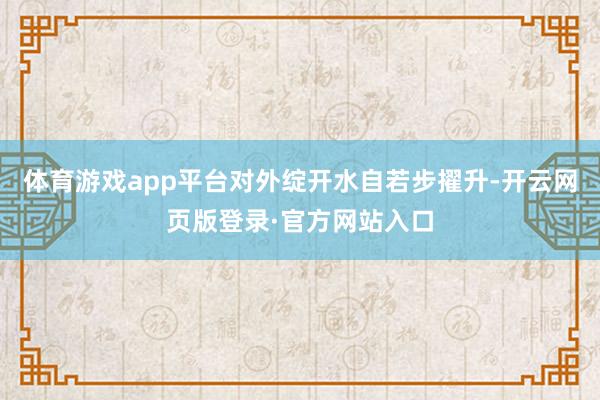 体育游戏app平台对外绽开水自若步擢升-开云网页版登录·官方网站入口