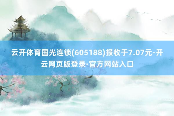 云开体育国光连锁(605188)报收于7.07元-开云网页版登录·官方网站入口