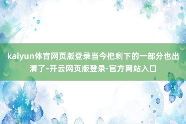 kaiyun体育网页版登录当今把剩下的一部分也出清了-开云网页版登录·官方网站入口
