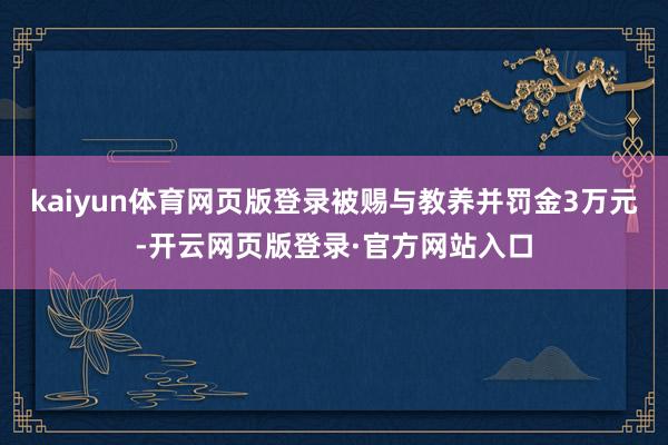 kaiyun体育网页版登录被赐与教养并罚金3万元-开云网页版登录·官方网站入口