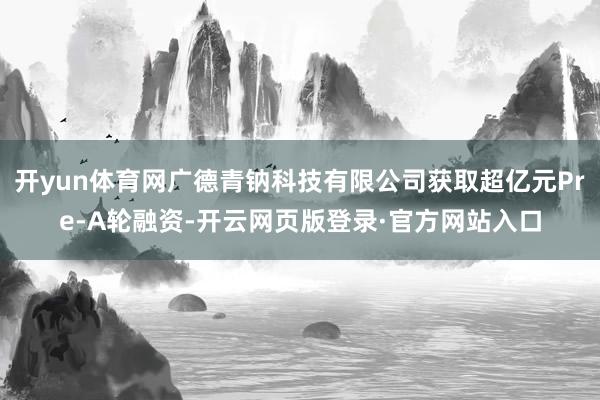 开yun体育网广德青钠科技有限公司获取超亿元Pre-A轮融资-开云网页版登录·官方网站入口