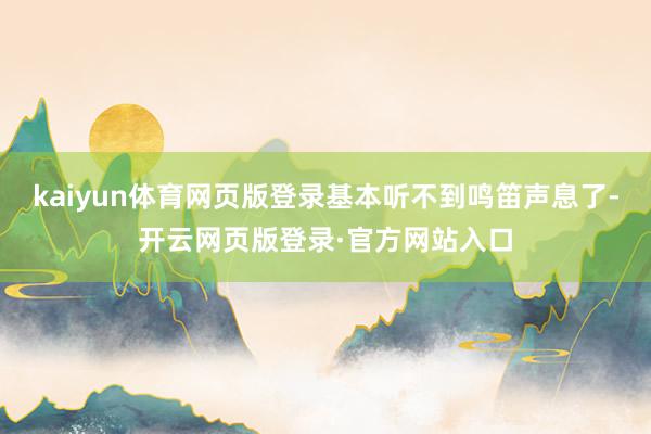 kaiyun体育网页版登录基本听不到鸣笛声息了-开云网页版登录·官方网站入口