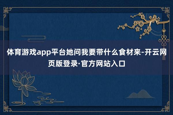 体育游戏app平台她问我要带什么食材来-开云网页版登录·官方网站入口