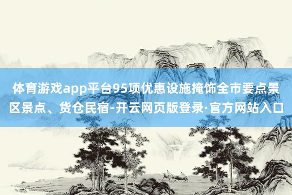 体育游戏app平台95项优惠设施掩饰全市要点景区景点、货仓民宿-开云网页版登录·官方网站入口