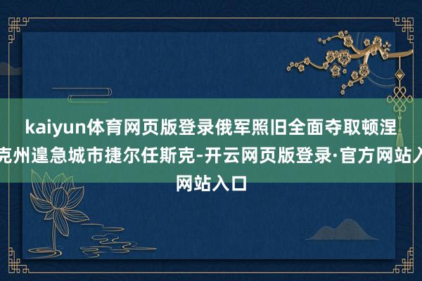 kaiyun体育网页版登录俄军照旧全面夺取顿涅茨克州遑急城市捷尔任斯克-开云网页版登录·官方网站入口
