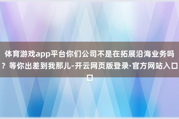 体育游戏app平台你们公司不是在拓展沿海业务吗？等你出差到我那儿-开云网页版登录·官方网站入口