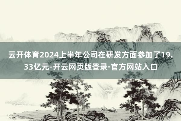 云开体育2024上半年公司在研发方面参加了19.33亿元-开云网页版登录·官方网站入口