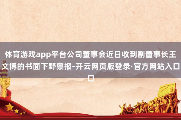 体育游戏app平台公司董事会近日收到副董事长王文博的书面下野禀报-开云网页版登录·官方网站入口