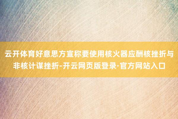 云开体育好意思方宣称要使用核火器应酬核挫折与非核计谋挫折-开云网页版登录·官方网站入口