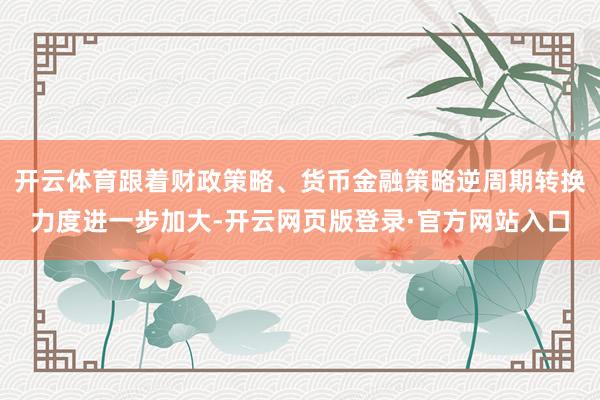 开云体育跟着财政策略、货币金融策略逆周期转换力度进一步加大-开云网页版登录·官方网站入口